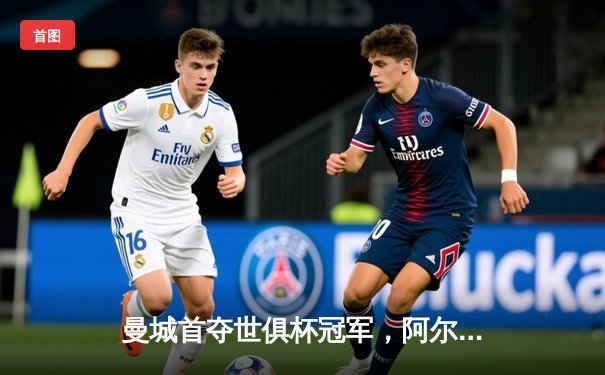 曼城首夺世俱杯冠军，阿尔瓦雷斯决赛梅开二度创历史