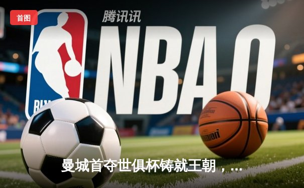 曼城首夺世俱杯铸就王朝，阿尔瓦雷斯闪耀全场荣膺双料MVP