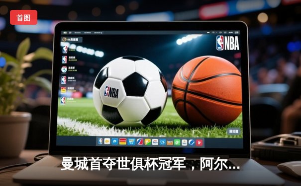 曼城首夺世俱杯冠军，阿尔瓦雷斯梅开二度加冕决赛MVP