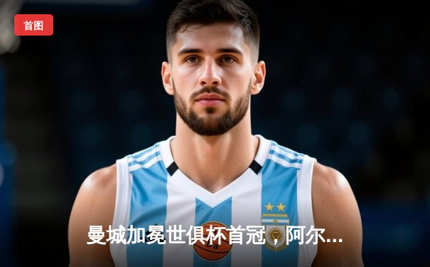 曼城加冕世俱杯首冠，阿尔瓦雷斯闪耀决赛夺最佳球员