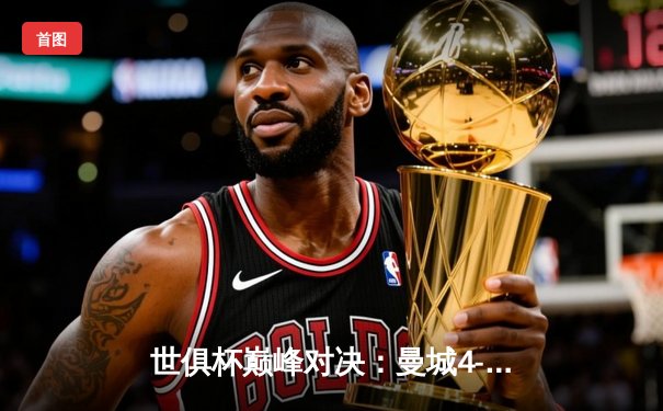 世俱杯巅峰对决：曼城4-0横扫弗鲁米嫩塞，首度加冕世界冠军