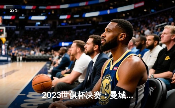 2023世俱杯决赛：曼城4-0横扫弗鲁米嫩塞，首度加冕世界冠军 - 2