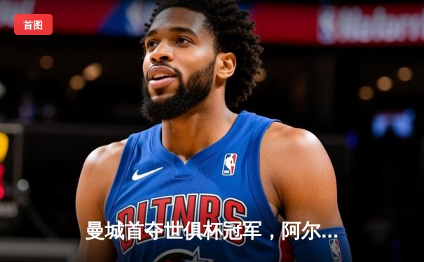 曼城首夺世俱杯冠军，阿尔瓦雷斯闪耀决赛