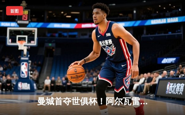 曼城首夺世俱杯！阿尔瓦雷斯制胜，蓝月军团加冕年度五冠王