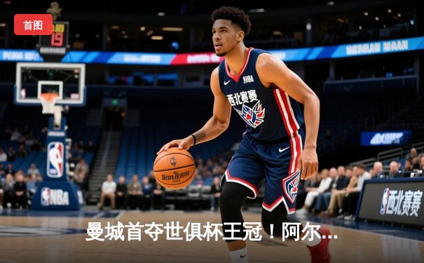 曼城首夺世俱杯王冠！阿尔瓦雷斯双响加冕赛事MVP