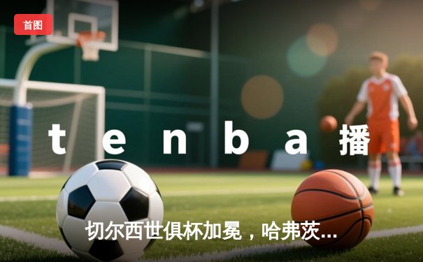 切尔西世俱杯加冕，哈弗茨加时绝杀助蓝军首夺桂冠