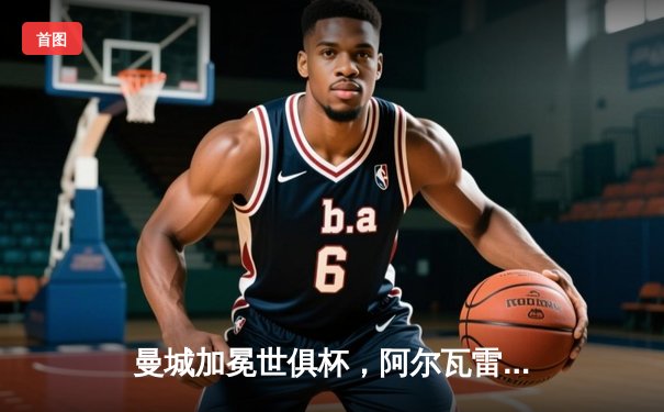 曼城加冕世俱杯，阿尔瓦雷斯闪耀决赛荣膺MVP