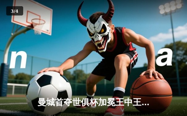 曼城首夺世俱杯加冕王中王，阿尔瓦雷斯决赛双响定乾坤 - 3