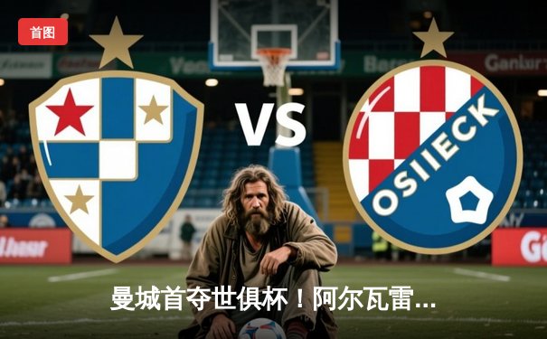 曼城首夺世俱杯！阿尔瓦雷斯双响定乾坤，4-0横扫弗鲁米嫩塞创历史