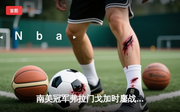 南美冠军弗拉门戈加时鏖战力克利雅得新月，皇马静候世俱杯决战