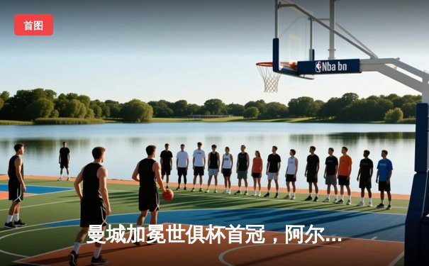 曼城加冕世俱杯首冠，阿尔瓦雷斯双响闪耀沙特