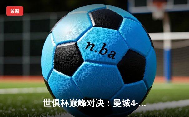 世俱杯巅峰对决：曼城4-0横扫弗鲁米嫩塞首度加冕，阿尔瓦雷斯双响闪耀全场