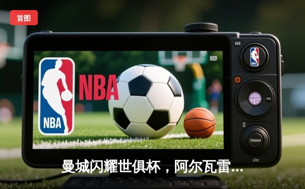 曼城闪耀世俱杯，阿尔瓦雷斯双响助球队首度加冕