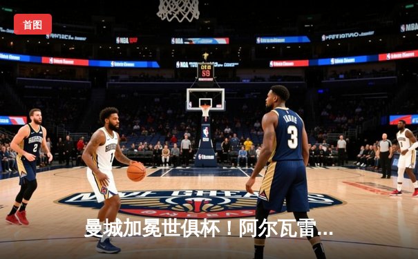 曼城加冕世俱杯！阿尔瓦雷斯双响定江山，蓝月军团首夺世界之巅