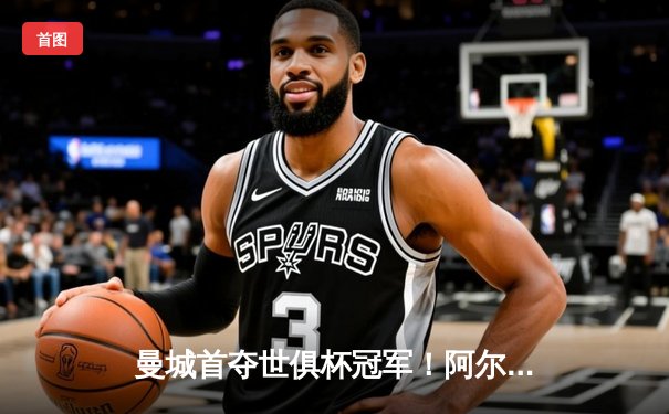 曼城首夺世俱杯冠军！阿尔瓦雷斯双响加冕金球，南美霸主神话终被打破