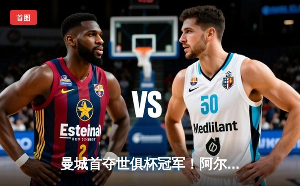 曼城首夺世俱杯冠军！阿尔瓦雷斯双响加冕王中王