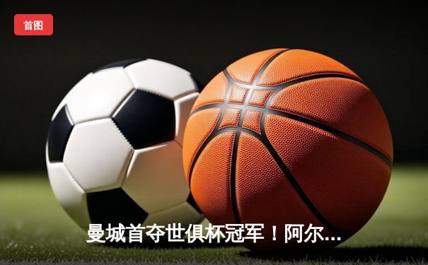 曼城首夺世俱杯冠军！阿尔瓦雷斯双响加冕王中王，4-0弗鲁米嫩塞创历史