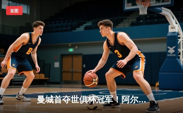 曼城首夺世俱杯冠军！阿尔瓦雷斯双响加冕王中王，4-0弗鲁米嫩塞创历史