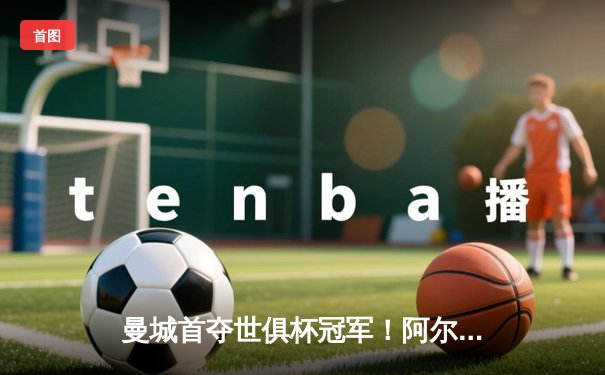 曼城首夺世俱杯冠军！阿尔瓦雷斯双响加冕决赛MVP