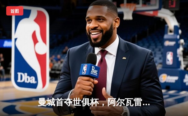 曼城首夺世俱杯，阿尔瓦雷斯闪耀决赛