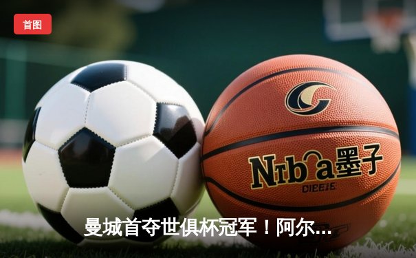 曼城首夺世俱杯冠军！阿尔瓦雷斯双响加冕金球，4-0弗鲁米嫩塞创历史