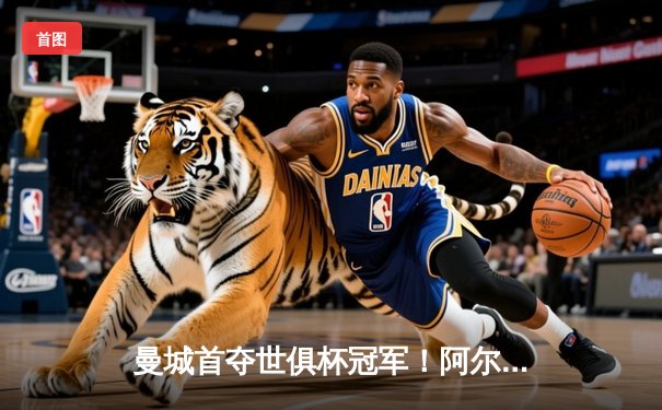 曼城首夺世俱杯冠军！阿尔瓦雷斯双响加冕金球，4-0弗鲁米嫩塞创历史